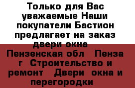 Только для Вас уважаемые.Наши покупатели«Бастион»предлагает на заказ двери,окна. - Пензенская обл., Пенза г. Строительство и ремонт » Двери, окна и перегородки   